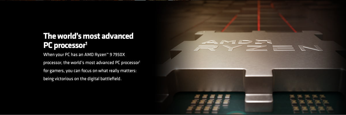 The world’s most advanced PC processor1 When your PC has an AMD Ryzen™ 9 7950X processor, the world’s most advanced PC processor1 for gamers, you can focus on what really matters: being victorious on the digital battlefield.